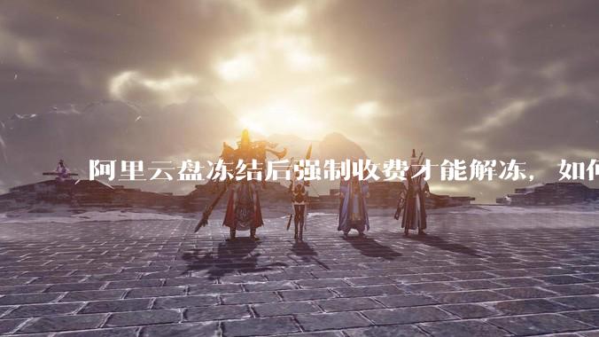 阿里云盘冻结后强制收费才能解冻，如何处理?